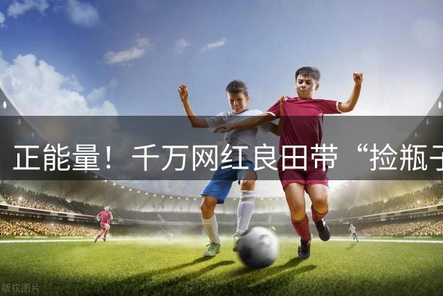 正能量！千万网红良田带“捡瓶子”小孩到浙江队基地，王钰栋等人陪他踢球